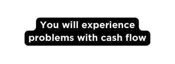 You will experience problems with cash flow